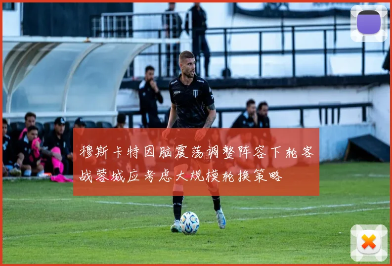 穆斯卡特因脑震荡调整阵容下轮客战蓉城应考虑大规模轮换策略