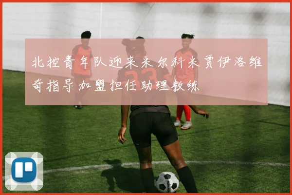 北控青年队迎来米尔科米贾伊洛维奇指导加盟担任助理教练