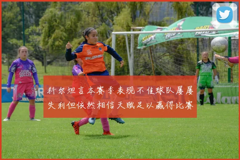 科尔坦言本赛季表现不佳球队屡屡失利但依然相信天赋足以赢得比赛