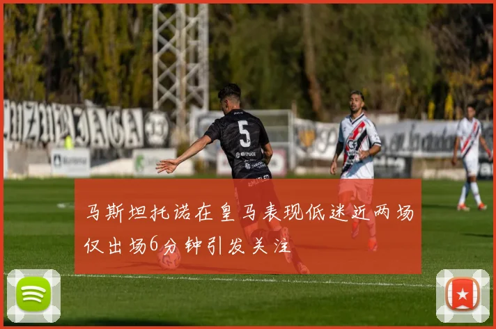 马斯坦托诺在皇马表现低迷近两场仅出场6分钟引发关注
