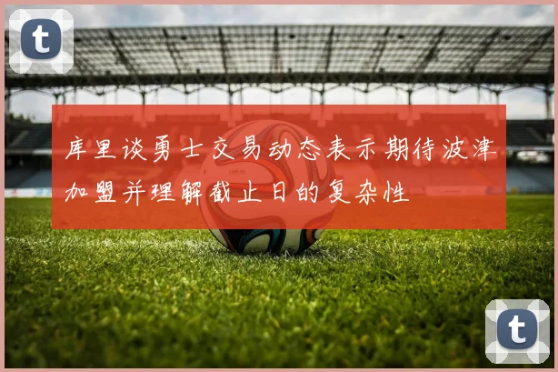 库里谈勇士交易动态表示期待波津加盟并理解截止日的复杂性