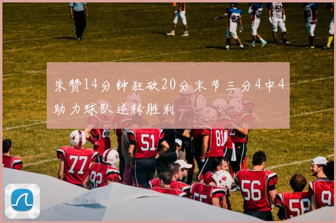 朱赞14分钟狂砍20分末节三分4中4助力球队逆转胜利