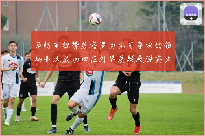马特里称赞劳塔罗为无可争议的领袖齐沃成功回应外界质疑展现实力
