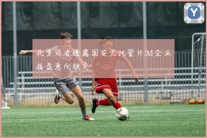 北京记者透露国安无托管计划企业接盘意向缺乏