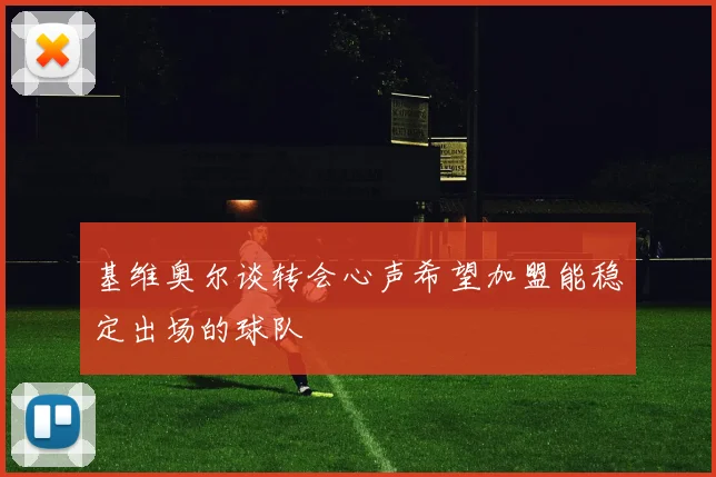 基维奥尔谈转会心声希望加盟能稳定出场的球队