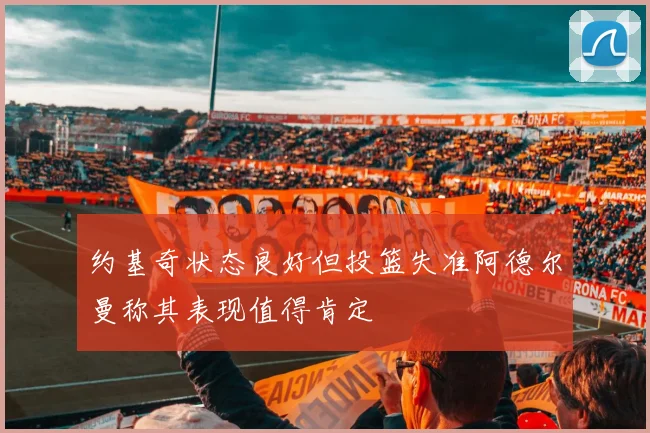 约基奇状态良好但投篮失准阿德尔曼称其表现值得肯定