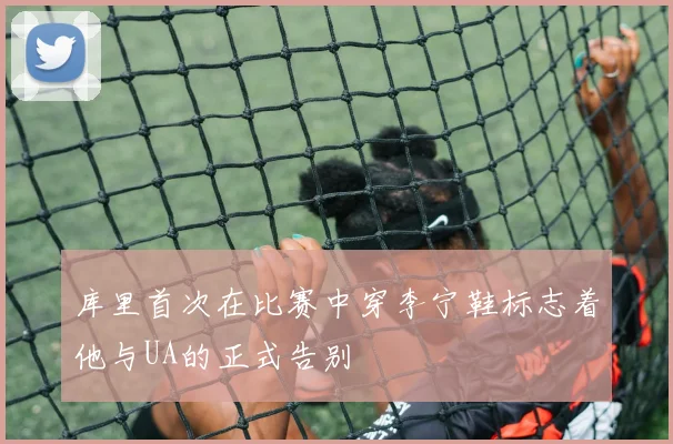 库里首次在比赛中穿李宁鞋标志着他与UA的正式告别