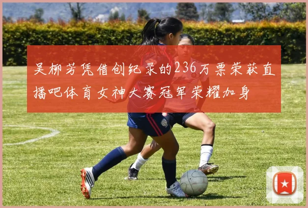吴柳芳凭借创纪录的236万票荣获直播吧体育女神大赛冠军荣耀加身