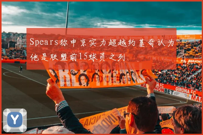 Spears称申京实力超越约基奇认为他是联盟前15球员之列