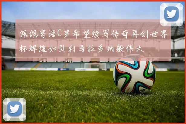 佩佩寄语C罗希望续写传奇再创世界杯辉煌如贝利马拉多纳般伟大