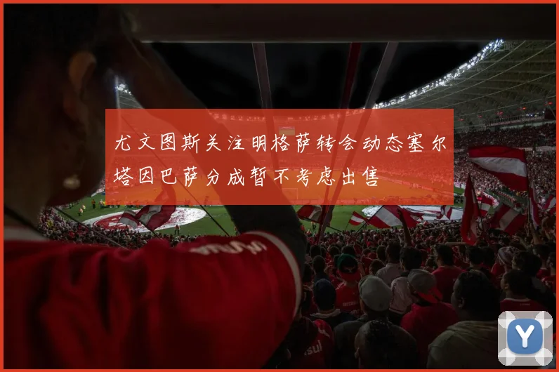 尤文图斯关注明格萨转会动态塞尔塔因巴萨分成暂不考虑出售