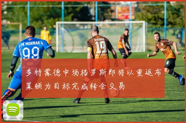 多特蒙德中场格罗斯即将以重返布莱顿为目标完成转会交易