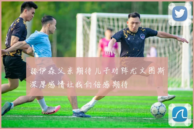 赫伊森父亲期待儿子对阵尤文图斯深厚感情让我们倍感期待