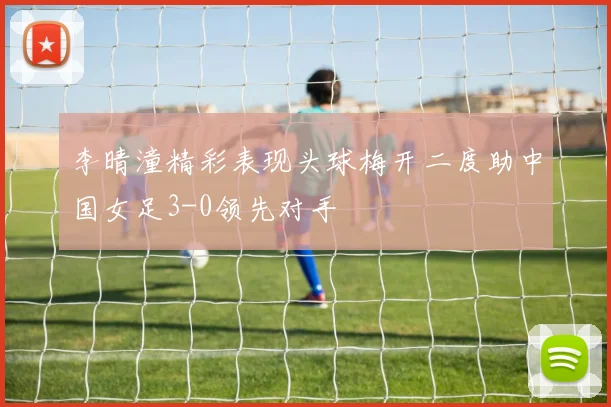 李晴潼精彩表现头球梅开二度助中国女足3-0领先对手