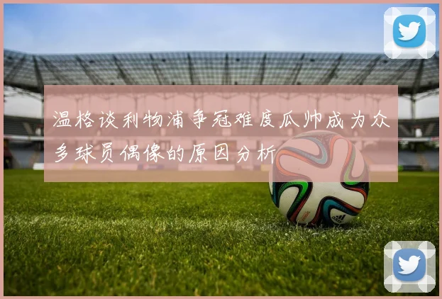 温格谈利物浦争冠难度瓜帅成为众多球员偶像的原因分析