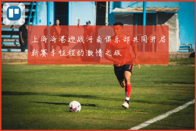 上海海港迎战河南俱乐部共同开启新赛季征程的激情之旅