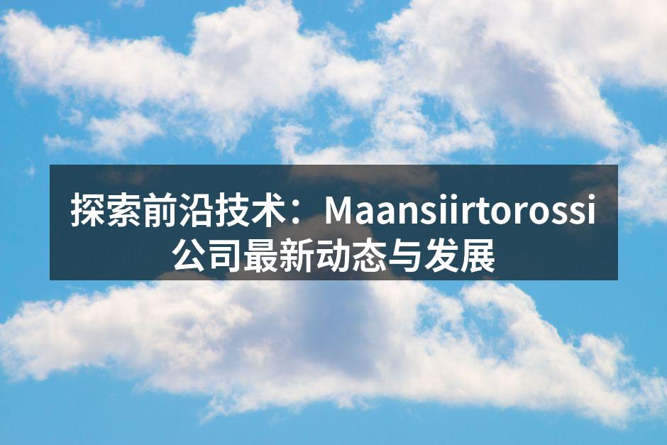 探索前沿技术：Maansiirtorossi公司最新动态与发展